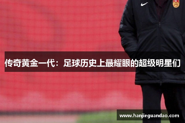 传奇黄金一代：足球历史上最耀眼的超级明星们