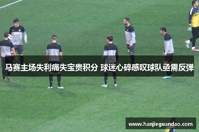 马赛主场失利痛失宝贵积分 球迷心碎感叹球队亟需反弹