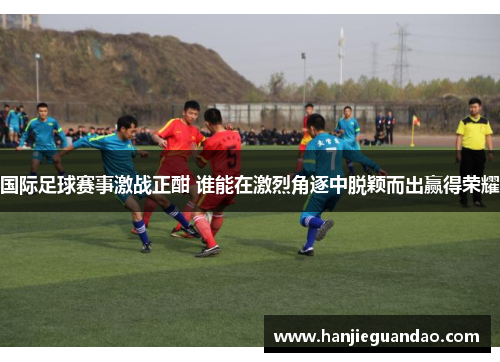 国际足球赛事激战正酣 谁能在激烈角逐中脱颖而出赢得荣耀