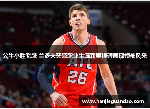 公牛小胜老鹰 兰多夫突破职业生涯新里程碑展现领袖风采